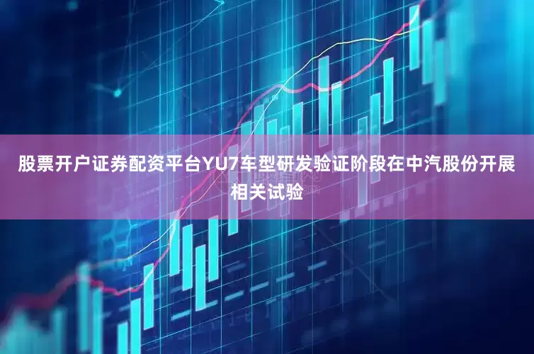股票开户证券配资平台YU7车型研发验证阶段在中汽股份开展相关试验