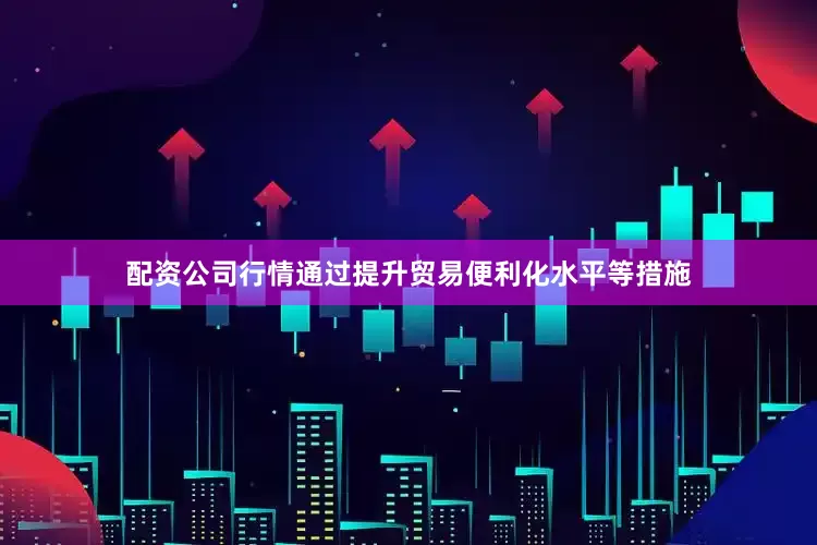 配资公司行情通过提升贸易便利化水平等措施