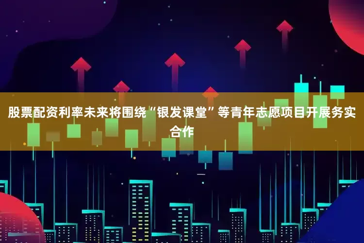股票配资利率未来将围绕“银发课堂”等青年志愿项目开展务实合作