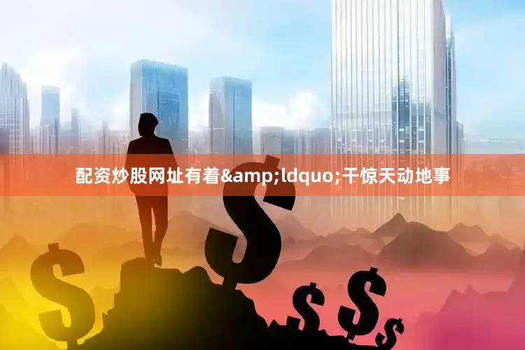 配资炒股网址有着&ldquo;干惊天动地事