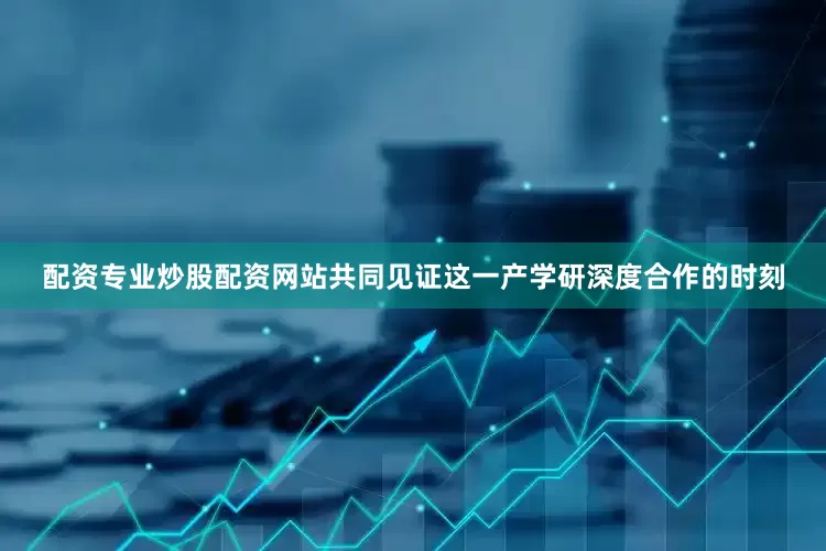 配资专业炒股配资网站共同见证这一产学研深度合作的时刻