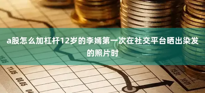 a股怎么加杠杆12岁的李嫣第一次在社交平台晒出染发的照片时