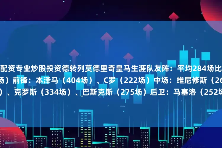 配资专业炒股投资德转列莫德里奇皇马生涯队友阵：平均284场比赛主教练：安切洛蒂（276场）前锋：本泽马（404场）、C罗（222场）中场：维尼修斯（261场）、卡塞米罗（259场）、克罗斯（334场）、巴斯克斯（275场）后卫：马塞洛（252场）、瓦拉内（268场）、拉莫斯（282场）、卡瓦哈尔（325场）门将：库尔图瓦（253场）