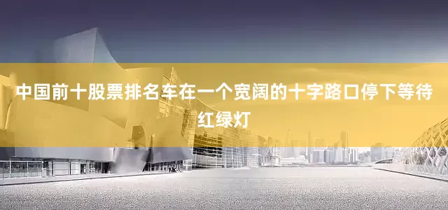 中国前十股票排名车在一个宽阔的十字路口停下等待红绿灯