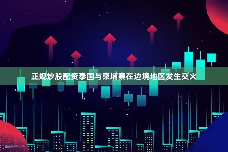 正规炒股配资泰国与柬埔寨在边境地区发生交火