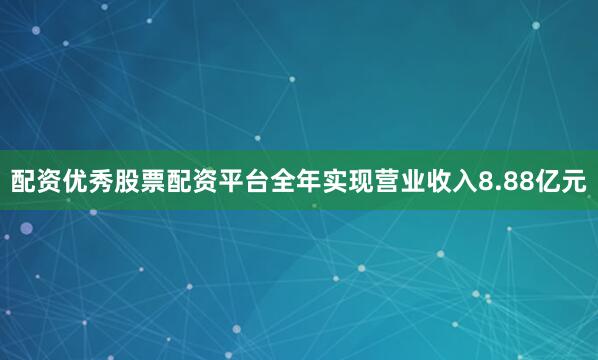 配资优秀股票配资平台全年实现营业收入8.88亿元