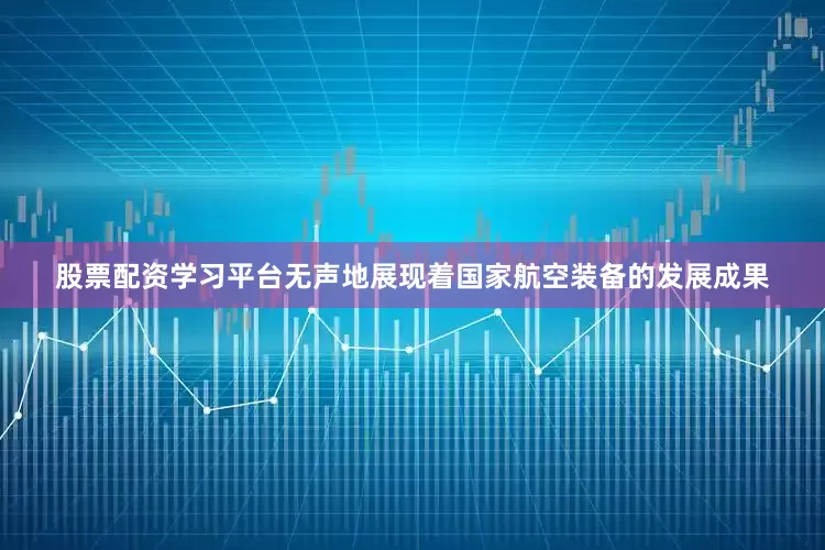 股票配资学习平台无声地展现着国家航空装备的发展成果