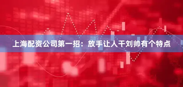 上海配资公司第一招：放手让人干刘帅有个特点