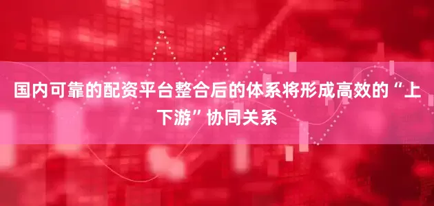 国内可靠的配资平台整合后的体系将形成高效的“上下游”协同关系