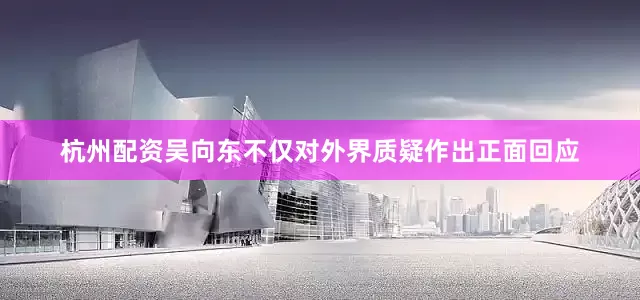 杭州配资吴向东不仅对外界质疑作出正面回应