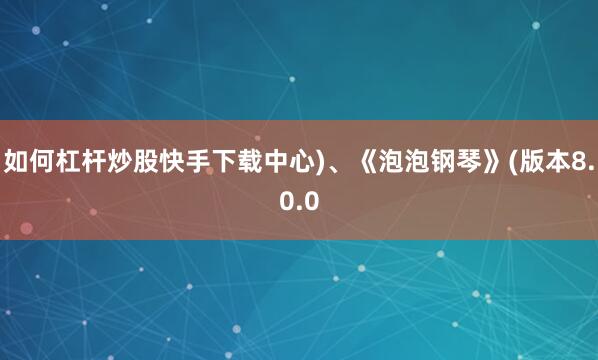 如何杠杆炒股快手下载中心)、《泡泡钢琴》(版本8.0.0