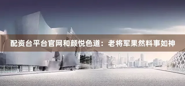 配资台平台官网和颜悦色道：老将军果然料事如神