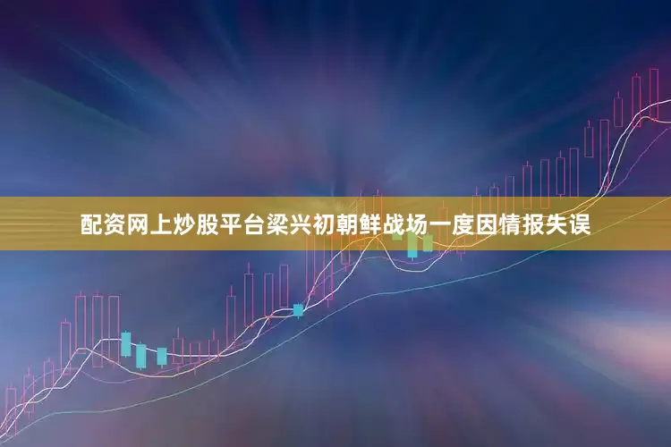 配资网上炒股平台梁兴初朝鲜战场一度因情报失误