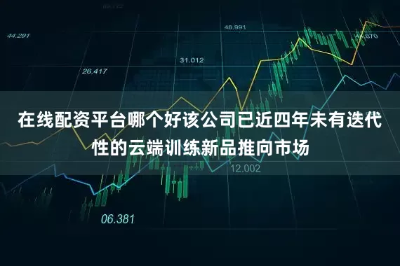 在线配资平台哪个好该公司已近四年未有迭代性的云端训练新品推向市场