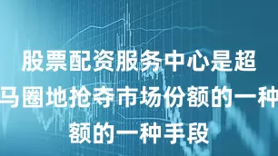 股票配资服务中心是超市跑马圈地抢夺市场份额的一种手段