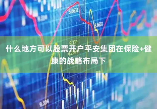 什么地方可以股票开户平安集团在保险+健康的战略布局下