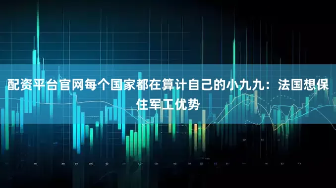配资平台官网每个国家都在算计自己的小九九：法国想保住军工优势