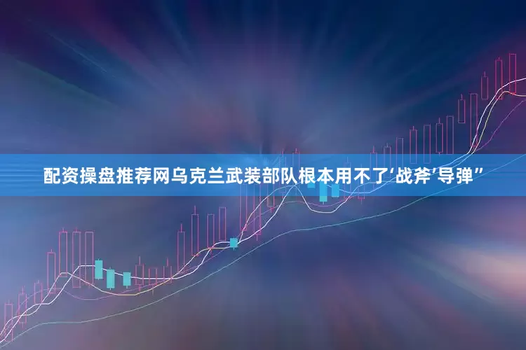 配资操盘推荐网乌克兰武装部队根本用不了‘战斧’导弹”