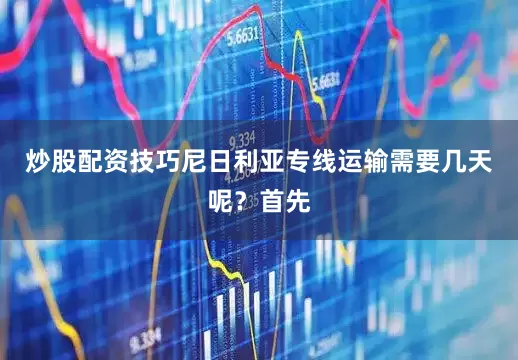 炒股配资技巧尼日利亚专线运输需要几天呢?首先