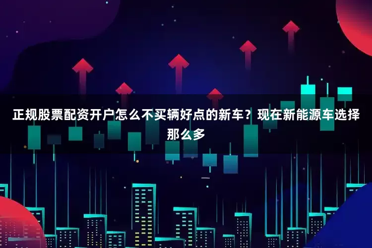正规股票配资开户怎么不买辆好点的新车？现在新能源车选择那么多