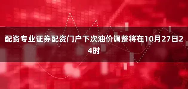 配资专业证券配资门户下次油价调整将在10月27日24时