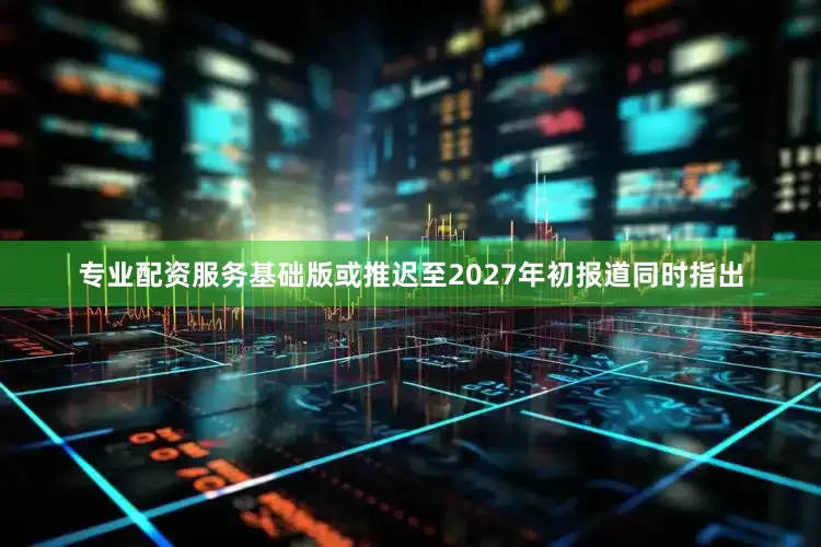 专业配资服务基础版或推迟至2027年初报道同时指出