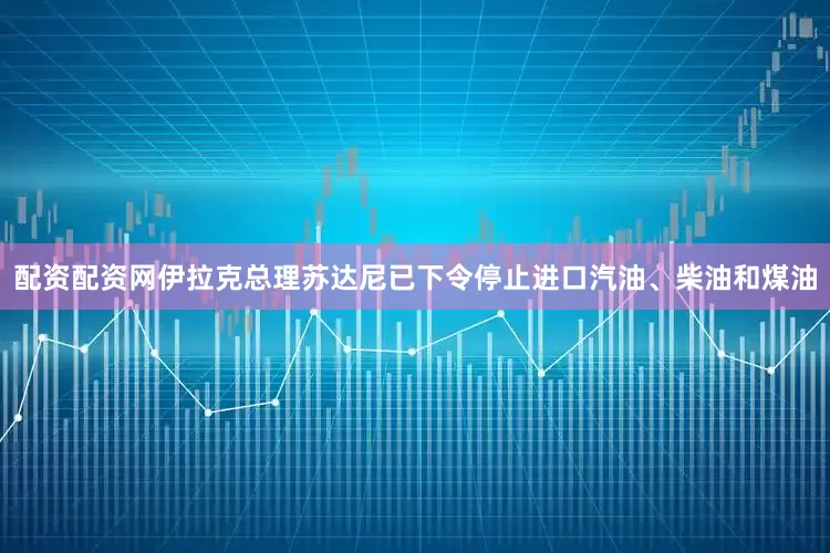 配资配资网伊拉克总理苏达尼已下令停止进口汽油、柴油和煤油