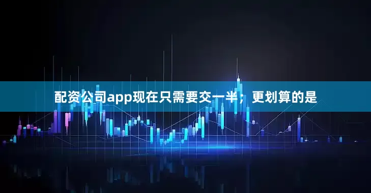 配资公司app现在只需要交一半;更划算的是