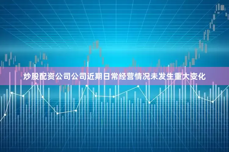 炒股配资公司公司近期日常经营情况未发生重大变化