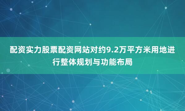 配资实力股票配资网站对约9.2万平方米用地进行整体规划与功能布局