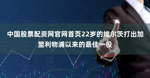 中国股票配资网官网首页22岁的维尔茨打出加盟利物浦以来的最佳一役