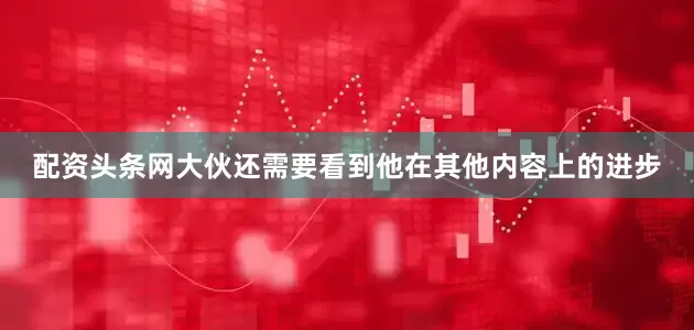 配资头条网大伙还需要看到他在其他内容上的进步