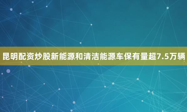昆明配资炒股新能源和清洁能源车保有量超7.5万辆