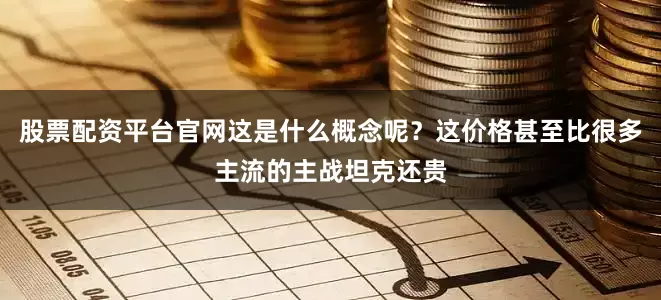 股票配资平台官网这是什么概念呢？这价格甚至比很多主流的主战坦克还贵