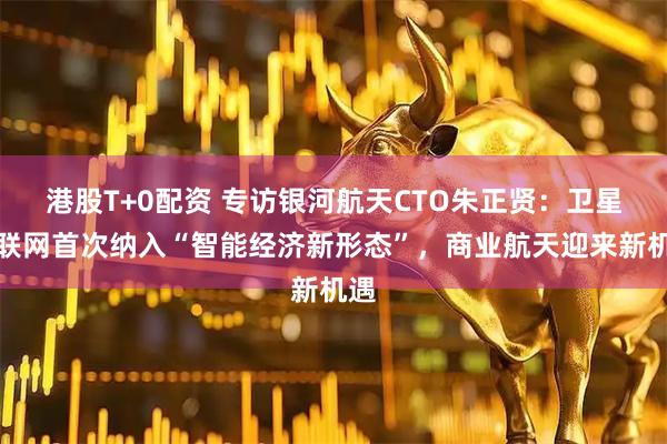 港股T+0配资 专访银河航天CTO朱正贤：卫星互联网首次纳入“智能经济新形态”，商业航天迎来新机遇