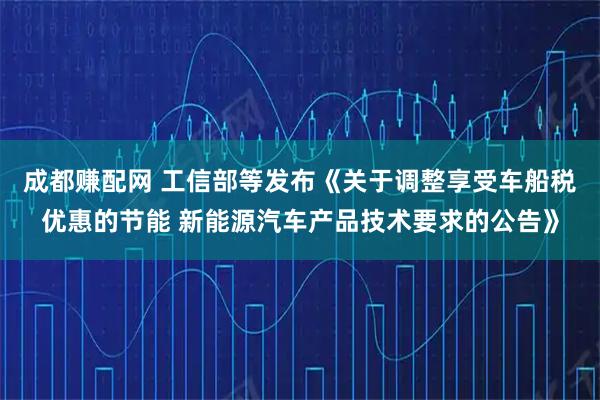 成都赚配网 工信部等发布《关于调整享受车船税优惠的节能 新能源汽车产品技术要求的公告》