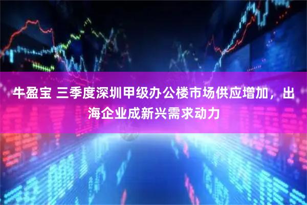 牛盈宝 三季度深圳甲级办公楼市场供应增加，出海企业成新兴需求动力