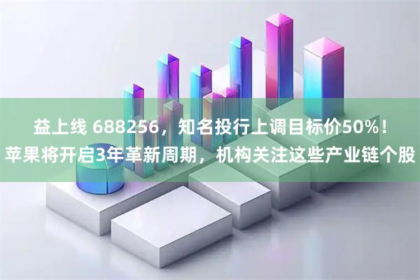 益上线 688256，知名投行上调目标价50%！苹果将开启3年革新周期，机构关注这些产业链个股